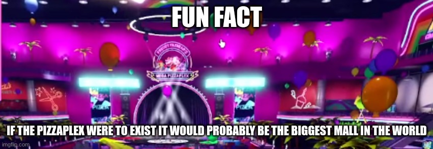 another faz-fact (gaming stream edition) | FUN FACT; IF THE PIZZAPLEX WERE TO EXIST IT WOULD PROBABLY BE THE BIGGEST MALL IN THE WORLD | image tagged in faz-facts | made w/ Imgflip meme maker