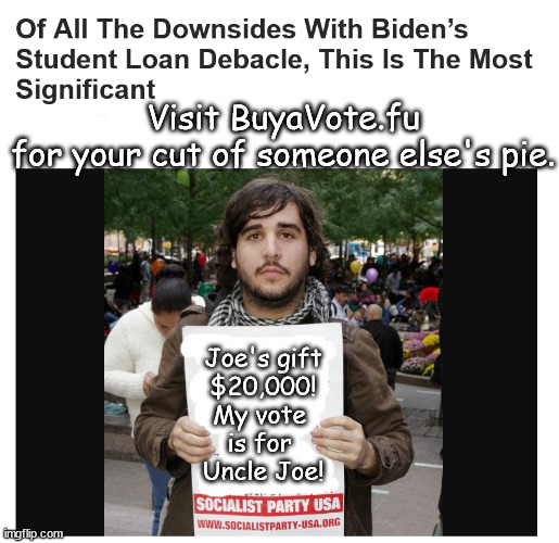 Visit BuyaVote.fu | Visit BuyaVote.fu
for your cut of someone else's pie. Joe's gift
$20,000!
My vote 
is for 
Uncle Joe! | image tagged in memes,politics | made w/ Imgflip meme maker