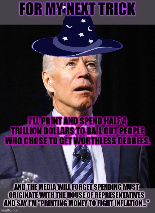 Joe Biden: financial wizard | FOR MY NEXT TRICK; I'LL PRINT AND SPEND HALF A TRILLION DOLLARS TO BAIL OUT PEOPLE WHO CHOSE TO GET WORTHLESS DEGREES. AND THE MEDIA WILL FORGET SPENDING MUST ORIGINATE WITH THE HOUSE OF REPRESENTATIVES AND SAY I'M "PRINTING MONEY TO FIGHT INFLATION..." | image tagged in joe biden,print money,to fight inflation,bast president uf all tyme | made w/ Imgflip meme maker