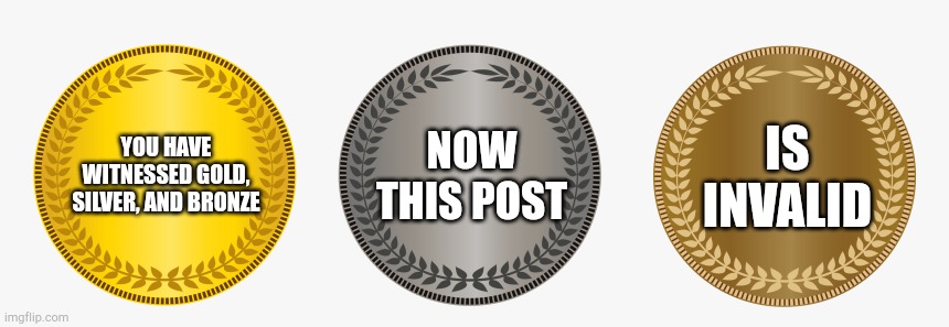 gold silver bronze | YOU HAVE WITNESSED GOLD, SILVER, AND BRONZE NOW THIS POST IS INVALID | image tagged in gold silver bronze | made w/ Imgflip meme maker