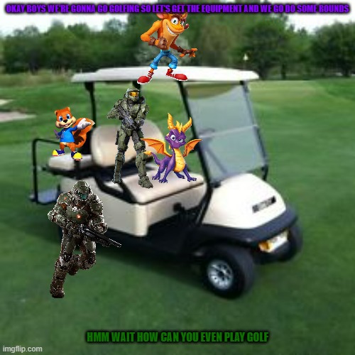 golfing with the xbox crew | OKAY BOYS WE'RE GONNA GO GOLFING SO LET'S GET THE EQUIPMENT AND WE GO DO SOME ROUNDS; HMM WAIT HOW CAN YOU EVEN PLAY GOLF | image tagged in golf cart,xbox,microsoft,crash bandicoot,halo,spyro | made w/ Imgflip meme maker