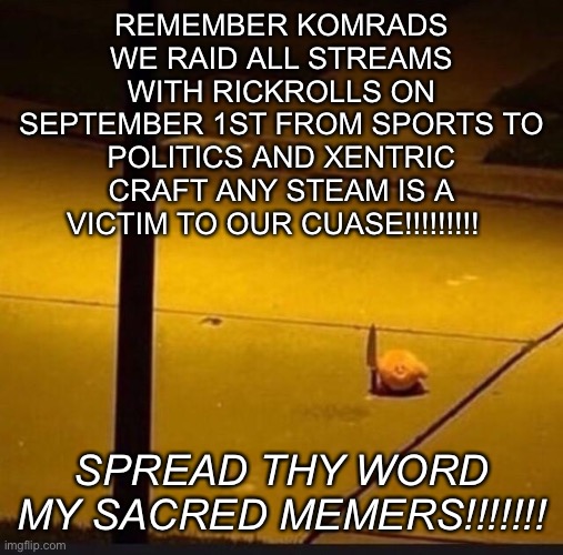 SPREAD THY WORD MY KOMRADS | REMEMBER KOMRADS WE RAID ALL STREAMS WITH RICKROLLS ON SEPTEMBER 1ST FROM SPORTS TO POLITICS AND XENTRIC CRAFT ANY STEAM IS A VICTIM TO OUR CUASE!!!!!!!!! SPREAD THY WORD MY SACRED MEMERS!!!!!!! | image tagged in kirby with knife 2 | made w/ Imgflip meme maker