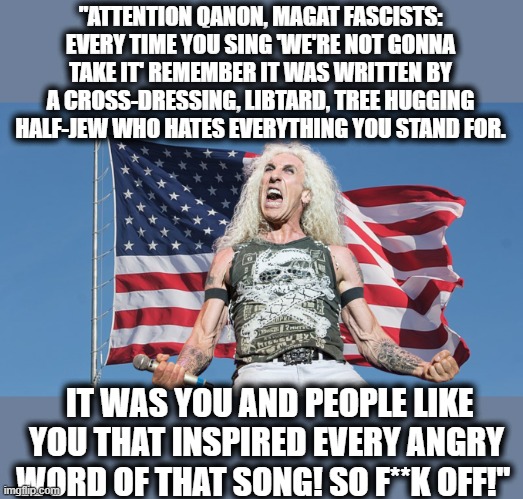 They wont feature this on the maga freak politics stream.. so truth be told, Dee lets it out. | "ATTENTION QANON, MAGAT FASCISTS: EVERY TIME YOU SING 'WE'RE NOT GONNA TAKE IT' REMEMBER IT WAS WRITTEN BY A CROSS-DRESSING, LIBTARD, TREE HUGGING HALF-JEW WHO HATES EVERYTHING YOU STAND FOR. IT WAS YOU AND PEOPLE LIKE YOU THAT INSPIRED EVERY ANGRY WORD OF THAT SONG! SO F**K OFF!" | image tagged in memes,politics,imgflip,maga,trump is a criminal,lock him up | made w/ Imgflip meme maker