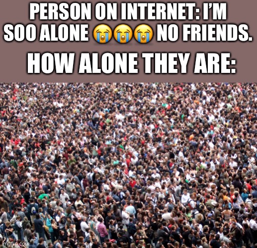 It’s tru though ? | PERSON ON INTERNET: I’M SOO ALONE 😭😭😭 NO FRIENDS. HOW ALONE THEY ARE: | image tagged in crowd of people,internet,teenagers,friends | made w/ Imgflip meme maker