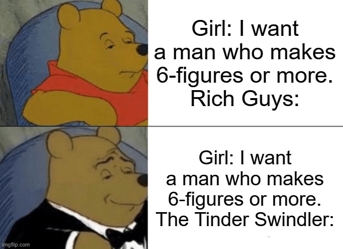 Rich Guys Vs Tinder Swindler | Girl: I want a man who makes 6-figures or more.
Rich Guys:; Girl: I want a man who makes 6-figures or more.
The Tinder Swindler: | image tagged in memes,tuxedo winnie the pooh,tinder,rich people,dating sucks,internet dating | made w/ Imgflip meme maker