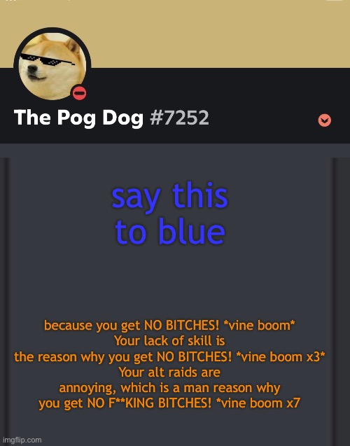 epic doggos epic discord temp | say this to blue; because you get NO BITCHES! *vine boom*
Your lack of skill is the reason why you get NO BITCHES! *vine boom x3*
Your alt raids are annoying, which is a man reason why you get NO F**KING BITCHES! *vine boom x7 | image tagged in epic doggos epic discord temp | made w/ Imgflip meme maker