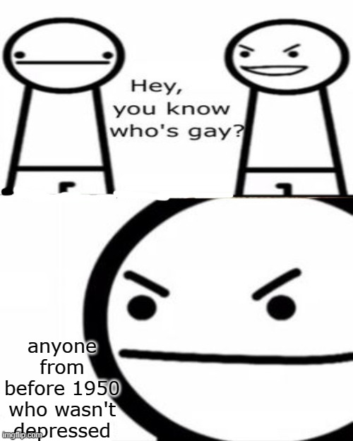 you know whos gay? | anyone from before 1950 who wasn't depressed | image tagged in you know whos gay | made w/ Imgflip meme maker