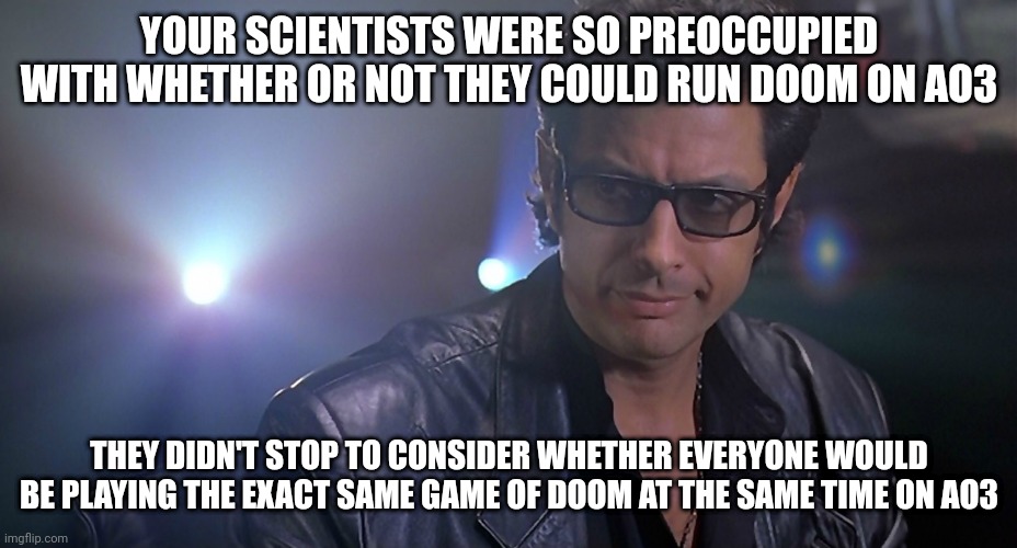 Jeff goldblum Jurassic park | YOUR SCIENTISTS WERE SO PREOCCUPIED WITH WHETHER OR NOT THEY COULD RUN DOOM ON AO3; THEY DIDN'T STOP TO CONSIDER WHETHER EVERYONE WOULD BE PLAYING THE EXACT SAME GAME OF DOOM AT THE SAME TIME ON AO3 | image tagged in jeff goldblum jurassic park | made w/ Imgflip meme maker