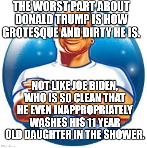 Joe Biden is Mr Clean | THE WORST PART ABOUT DONALD TRUMP IS HOW GROTESQUE AND DIRTY HE IS. NOT LIKE JOE BIDEN, WHO IS SO CLEAN THAT HE EVEN INAPPROPRIATELY WASHES HIS 11 YEAR OLD DAUGHTER IN THE SHOWER. | image tagged in mr clean | made w/ Imgflip meme maker