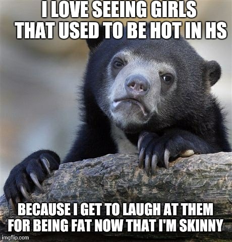 Confession Bear Meme | I LOVE SEEING GIRLS THAT USED TO BE HOT IN HS BECAUSE I GET TO LAUGH AT THEM FOR BEING FAT NOW THAT I'M SKINNY | image tagged in memes,confession bear,AdviceAnimals | made w/ Imgflip meme maker