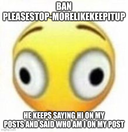 Cursed flustered emoji | BAN PLEASESTOP-MORELIKEKEEPITUP; HE KEEPS SAYING HI ON MY POSTS AND SAID WHO AM I ON MY POST | image tagged in cursed flustered emoji | made w/ Imgflip meme maker