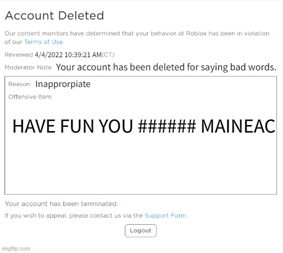 banned from ROBLOX (2021 Edition) | 4/4/2022 10:39:21 AM; Your account has been deleted for saying bad words. Inapprorpiate; HAVE FUN YOU ###### MAINEAC | image tagged in banned from roblox 2021 edition | made w/ Imgflip meme maker