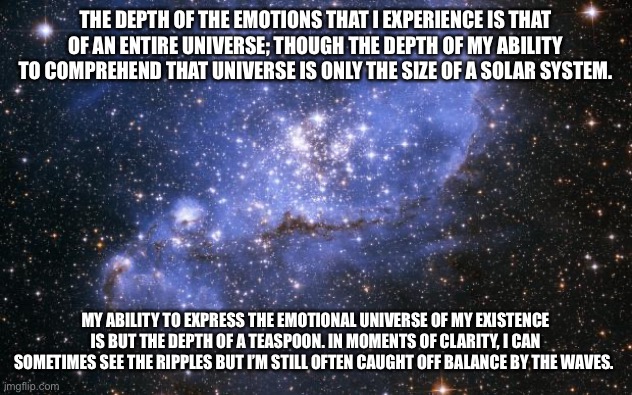 Mental Health | THE DEPTH OF THE EMOTIONS THAT I EXPERIENCE IS THAT OF AN ENTIRE UNIVERSE; THOUGH THE DEPTH OF MY ABILITY TO COMPREHEND THAT UNIVERSE IS ONLY THE SIZE OF A SOLAR SYSTEM. MY ABILITY TO EXPRESS THE EMOTIONAL UNIVERSE OF MY EXISTENCE IS BUT THE DEPTH OF A TEASPOON. IN MOMENTS OF CLARITY, I CAN SOMETIMES SEE THE RIPPLES BUT I’M STILL OFTEN CAUGHT OFF BALANCE BY THE WAVES. | image tagged in the universe | made w/ Imgflip meme maker