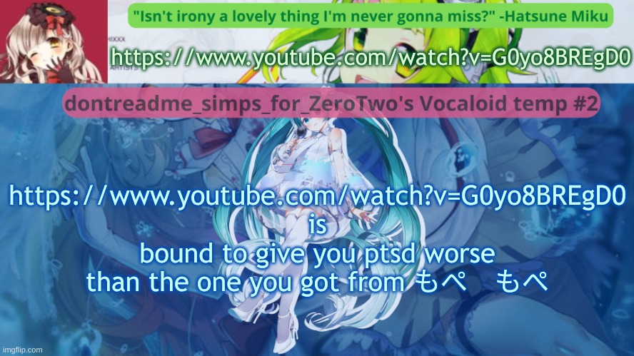 watch the full thing for better effect | https://www.youtube.com/watch?v=G0yo8BREgD0; https://www.youtube.com/watch?v=G0yo8BREgD0 is bound to give you ptsd worse than the one you got from もぺ　もぺ | image tagged in drm's vocaloid temp 2 | made w/ Imgflip meme maker
