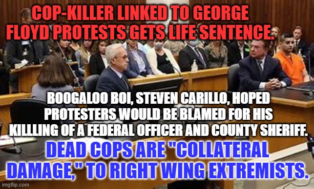 Like many linked to 1-6-21 riots, he hoped to spark a new Civil War. | COP-KILLER LINKED TO GEORGE FLOYD PROTESTS GETS LIFE SENTENCE. BOOGALOO BOI, STEVEN CARILLO, HOPED PROTESTERS WOULD BE BLAMED FOR HIS KILLLING OF A FEDERAL OFFICER AND COUNTY SHERIFF. DEAD COPS ARE "COLLATERAL DAMAGE," TO RIGHT WING EXTREMISTS. | image tagged in politics | made w/ Imgflip meme maker