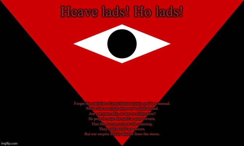 IMGSOC Flag | Heave lads! Ho lads! Forget the comforts of your home stream, you’re a nomad.
We’ve lost so much since we’ve had started.
Are our posts shit, or are we shitposters?
So pray to your site mod or your owners.
That the sun may rise in the morning.
They told us hell was warm.
But our empire fell for shelter from the storm. | image tagged in imgsoc flag | made w/ Imgflip meme maker