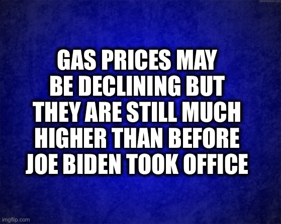 Gas prices reached over $4 a gallon in every state for the first time in history under Biden. | GAS PRICES MAY BE DECLINING BUT THEY ARE STILL MUCH HIGHER THAN BEFORE JOE BIDEN TOOK OFFICE | image tagged in gas prices,joe biden,democrats,democratic party,oil,memes | made w/ Imgflip meme maker