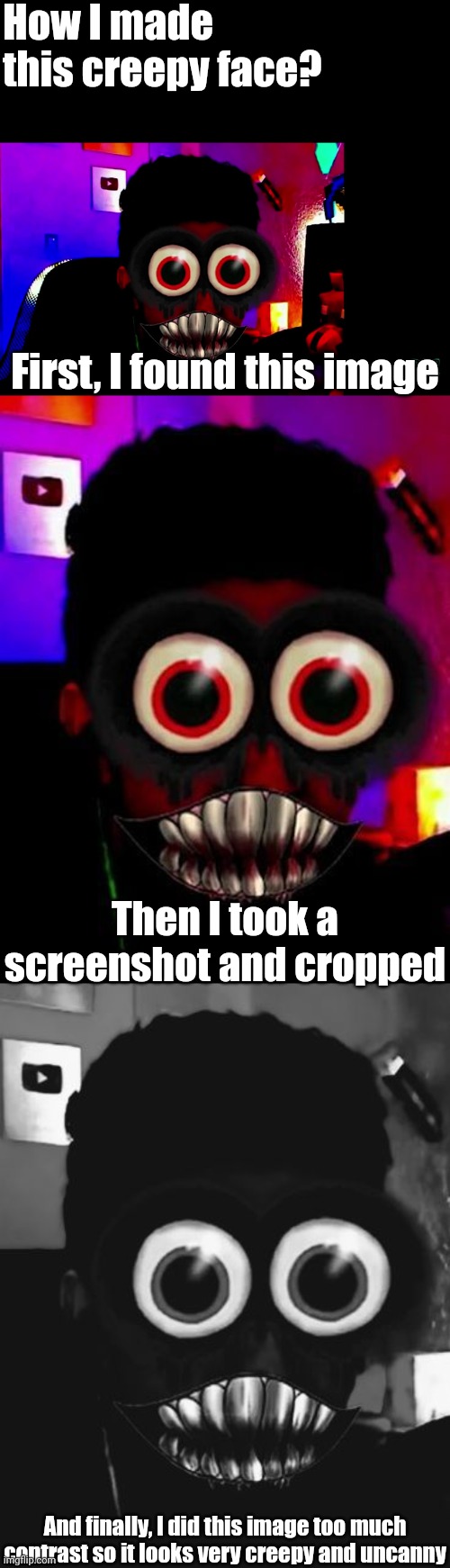 How I made the creepy face? | How I made this creepy face? First, I found this image; Then I took a screenshot and cropped; And finally, I did this image too much contrast so it looks very creepy and uncanny | image tagged in creepy face,memes,mr incredible becoming uncanny,funny | made w/ Imgflip meme maker