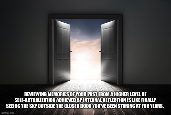 Mental Health | REVIEWING MEMORIES OF YOUR PAST FROM A HIGHER LEVEL OF SELF-ACTUALIZATION ACHIEVED BY INTERNAL REFLECTION IS LIKE FINALLY SEEING THE SKY OUTSIDE THE CLOSED DOOR YOU’VE BEEN STARING AT FOR YEARS. | image tagged in open door | made w/ Imgflip meme maker