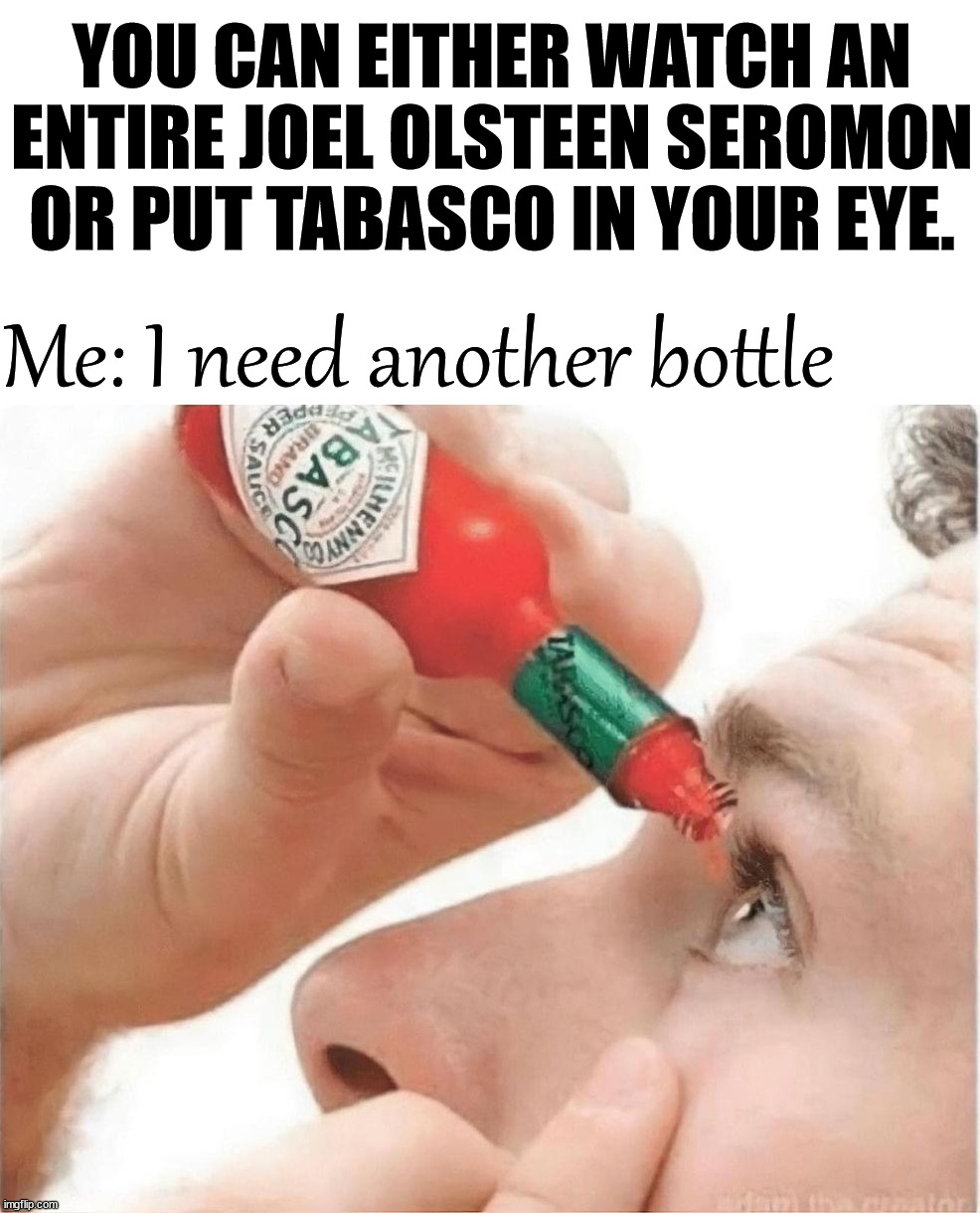 When all they want is money and not to help save you. | YOU CAN EITHER WATCH AN ENTIRE JOEL OLSTEEN SEROMON OR PUT TABASCO IN YOUR EYE. Me: I need another bottle | image tagged in catholic | made w/ Imgflip meme maker
