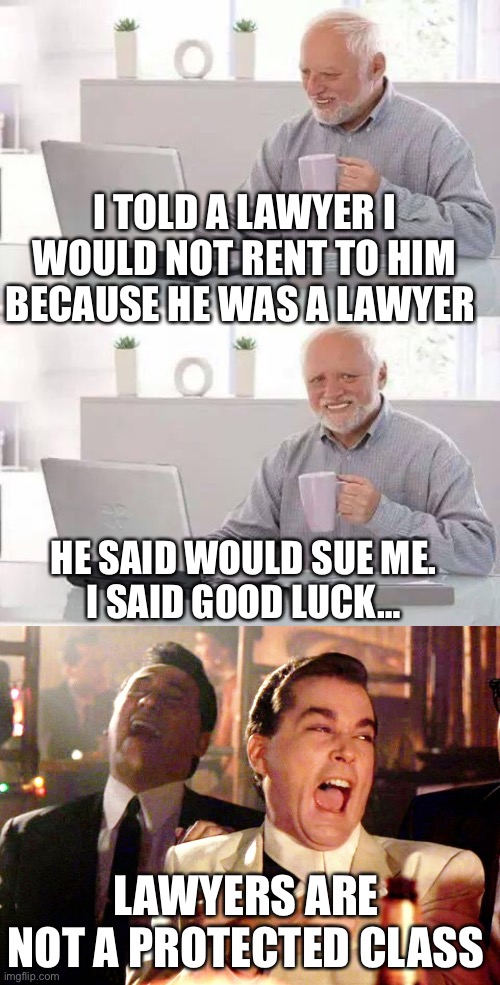 Karma’s a &itch! | I TOLD A LAWYER I WOULD NOT RENT TO HIM BECAUSE HE WAS A LAWYER; HE SAID WOULD SUE ME.
I SAID GOOD LUCK…; LAWYERS ARE NOT A PROTECTED CLASS | image tagged in memes,hide the pain harold,good fellas hilarious,lawyer | made w/ Imgflip meme maker