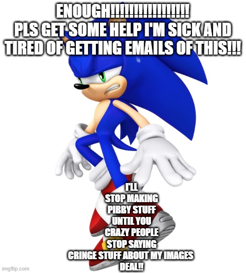 for those who like to call my pibby images cringe | I'LL STOP MAKING PIBBY STUFF UNTIL YOU CRAZY PEOPLE STOP SAYING CRINGE STUFF ABOUT MY IMAGES 

DEAL!! ENOUGH!!!!!!!!!!!!!!!!! PLS GET SOME HELP I'M SICK AND TIRED OF GETTING EMAILS OF THIS!!! | image tagged in sonic the hedgehog,pibby,stop reading the tags,stop it get some help,images | made w/ Imgflip meme maker