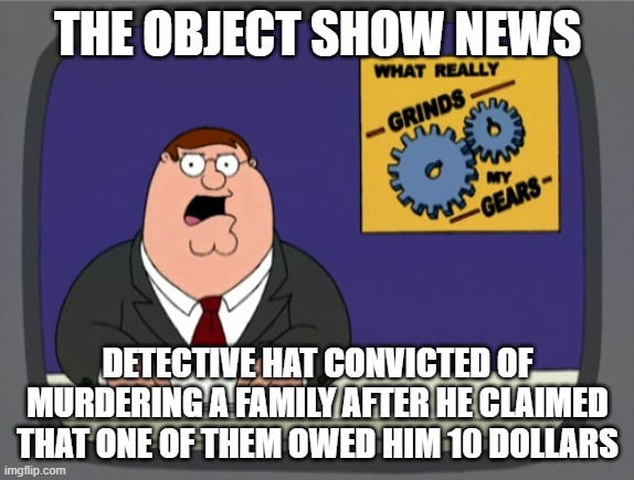 Peter Griffin News Meme | THE OBJECT SHOW NEWS; DETECTIVE HAT CONVICTED OF MURDERING A FAMILY AFTER HE CLAIMED THAT ONE OF THEM OWED HIM 10 DOLLARS | image tagged in memes,peter griffin news | made w/ Imgflip meme maker