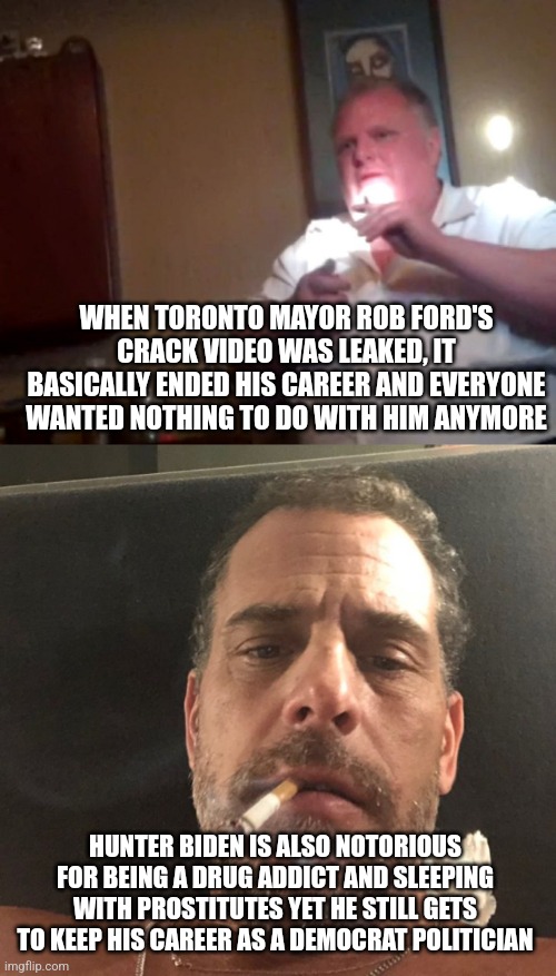 Both Rob Ford and Hunter Biden are corrupt drug addicted politicians yet one of them is still here | WHEN TORONTO MAYOR ROB FORD'S CRACK VIDEO WAS LEAKED, IT BASICALLY ENDED HIS CAREER AND EVERYONE WANTED NOTHING TO DO WITH HIM ANYMORE; HUNTER BIDEN IS ALSO NOTORIOUS FOR BEING A DRUG ADDICT AND SLEEPING WITH PROSTITUTES YET HE STILL GETS TO KEEP HIS CAREER AS A DEMOCRAT POLITICIAN | image tagged in hunter biden,rob ford,corruption,politicians,democrats,liberal hypocrisy | made w/ Imgflip meme maker