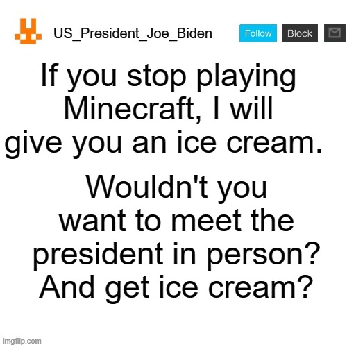 US_President_Joe_Biden announcement template with new bunny icon | If you stop playing Minecraft, I will give you an ice cream. Wouldn't you want to meet the president in person? And get ice cream? | image tagged in us_president_joe_biden announcement template with new bunny icon,memes,president_joe_biden,ice cream | made w/ Imgflip meme maker
