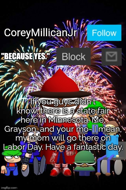 A quick announcement. | If you guys didn't know, there is a state fair here in Minnesota. Me, Grayson, and your mo- I mean, my mom will go there on Labor Day. Have a fantastic day. | image tagged in coreymillicanjr official announcement template,minnesota,racism,labor day | made w/ Imgflip meme maker