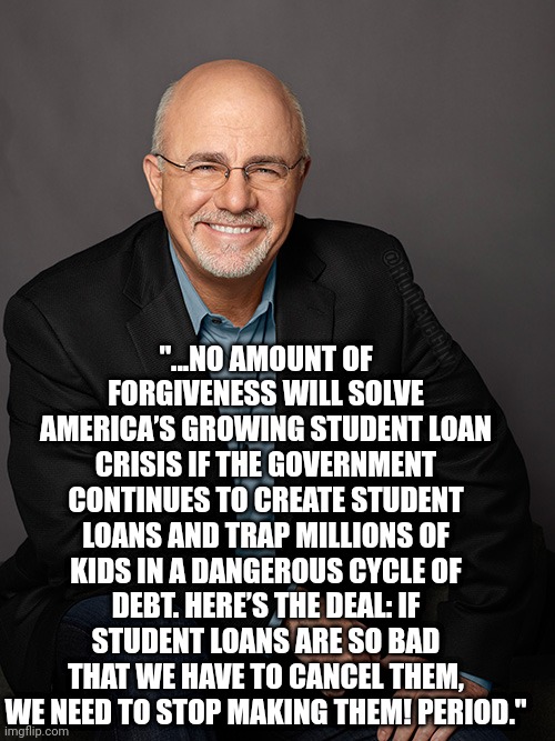 Dave Ramsey on student loan scheme | "...NO AMOUNT OF FORGIVENESS WILL SOLVE AMERICA’S GROWING STUDENT LOAN CRISIS IF THE GOVERNMENT CONTINUES TO CREATE STUDENT LOANS AND TRAP MILLIONS OF KIDS IN A DANGEROUS CYCLE OF DEBT. HERE’S THE DEAL: IF STUDENT LOANS ARE SO BAD THAT WE HAVE TO CANCEL THEM, WE NEED TO STOP MAKING THEM! PERIOD."; @RightEyeGuy | image tagged in dave ramsey,biden,student loans | made w/ Imgflip meme maker