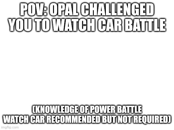 Blank White Template | POV: OPAL CHALLENGED YOU TO WATCH CAR BATTLE; (KNOWLEDGE OF POWER BATTLE WATCH CAR RECOMMENDED BUT NOT REQUIRED) | image tagged in blank white template | made w/ Imgflip meme maker