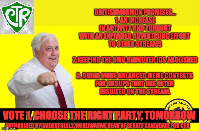 2nd last campaign for CTR | BRITISHMORMON PROMISES...

1. AN INCREASE
IN ACTIVITY AND TURNOUT
WITH AN EXPANDED ADVERTISING EFFORT 
TO OTHER STREAMS
 
2.KEEPING THE DMV ANDVOTER IDS ABOLISHED
 
3. DOING MORE BALANCED MEME CONTESTS 
FOR GROUPS THAT ARE OFTEN 
INSULTED ON THE STREAM. VOTE 1, CHOOSE THE RIGHT PARTY, TOMORROW; AUTHORISED BY JAIDENTSLGL2/AUSERVATIVE HEAD OF SENATE CANDIDATE FOR CTR | image tagged in clive palmer,britshmormon for president,advertising to other streams,dmv ids,meme contests | made w/ Imgflip meme maker