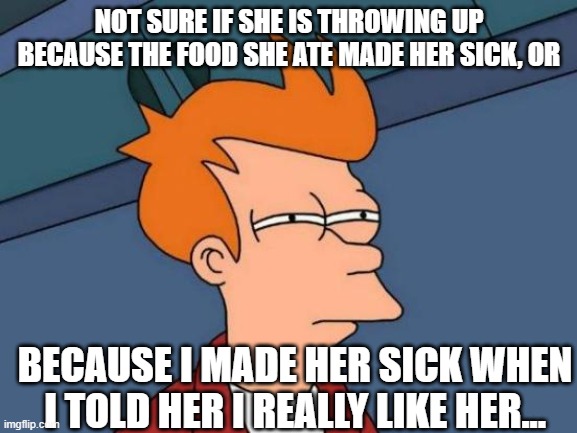 Could Be Both Reasons | NOT SURE IF SHE IS THROWING UP BECAUSE THE FOOD SHE ATE MADE HER SICK, OR; BECAUSE I MADE HER SICK WHEN I TOLD HER I REALLY LIKE HER... | image tagged in memes,futurama fry,rejection,life,reality,real life | made w/ Imgflip meme maker