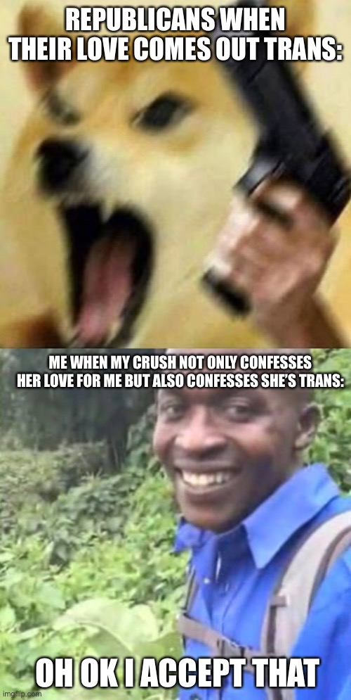Any foster kids that are abused for being trans, I will adopt you! | REPUBLICANS WHEN THEIR LOVE COMES OUT TRANS:; ME WHEN MY CRUSH NOT ONLY CONFESSES HER LOVE FOR ME BUT ALSO CONFESSES SHE’S TRANS:; OH OK I ACCEPT THAT | image tagged in angry doge with gun,ok black guy ok dude,transgender,confession | made w/ Imgflip meme maker