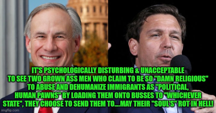 Greg Abbott Ron De Santis, 2 GOP murderers | IT'S PSYCHOLOGICALLY DISTURBING & UNACCEPTABLE TO SEE TWO GROWN ASS MEN WHO CLAIM TO BE SO "DAMN RELIGIOUS" TO ABUSE AND DEHUMANIZE IMMIGRANTS AS "POLITICAL, HUMAN PAWNS" BY LOADING THEM ONTO BUSSES TO "WHICHEVER STATE", THEY CHOOSE TO SEND THEM TO....MAY THEIR "SOUL'S" ROT IN HELL! | image tagged in greg abbott ron de santis 2 gop murderers | made w/ Imgflip meme maker