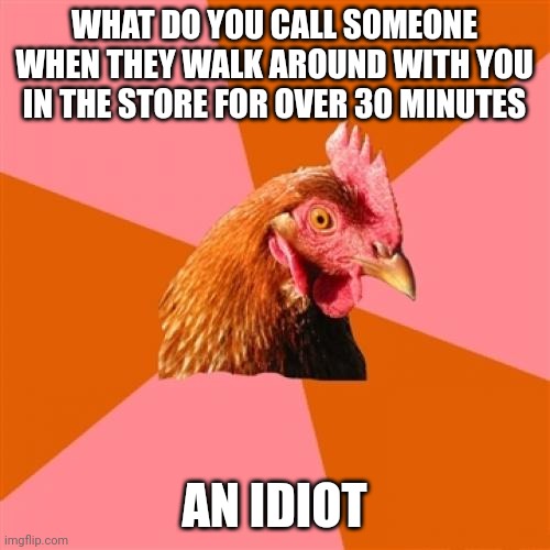 Anti Joke Chicken |  WHAT DO YOU CALL SOMEONE WHEN THEY WALK AROUND WITH YOU IN THE STORE FOR OVER 30 MINUTES; AN IDIOT | image tagged in memes,anti joke chicken | made w/ Imgflip meme maker