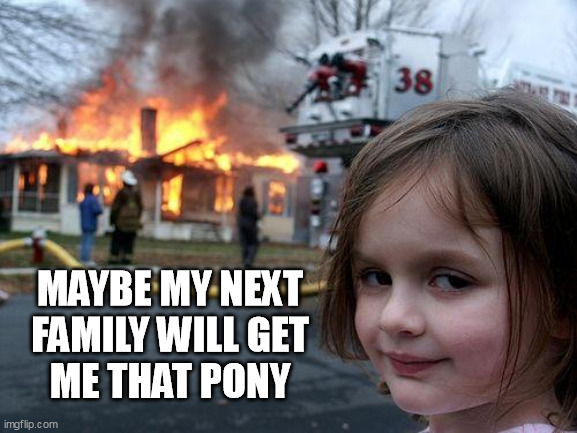 New family equals PONY | MAYBE MY NEXT 
FAMILY WILL GET 
ME THAT PONY | image tagged in memes,disaster girl | made w/ Imgflip meme maker