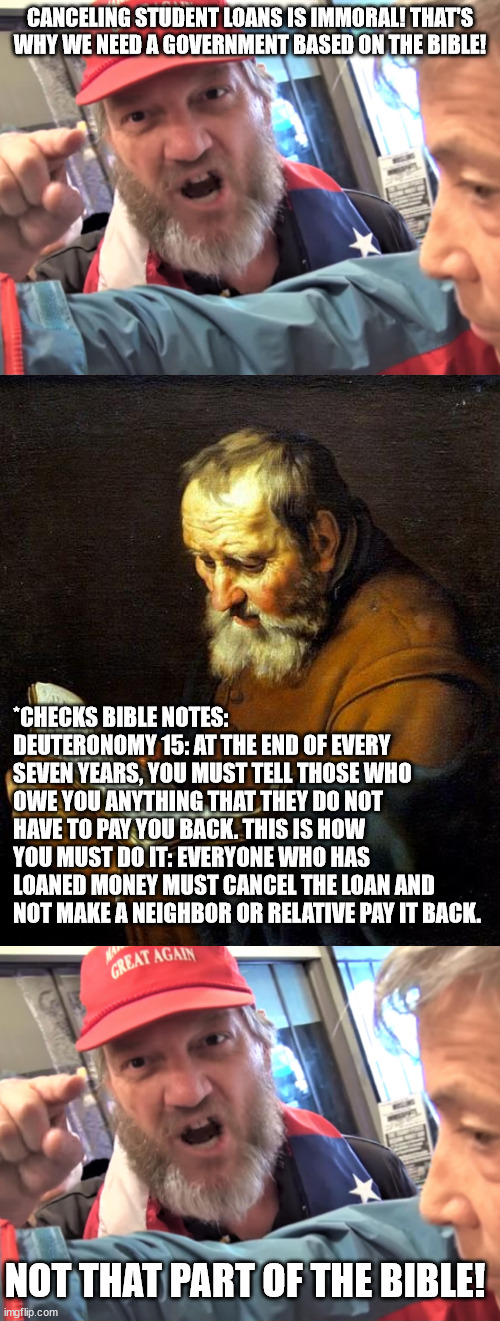 CANCELING STUDENT LOANS IS IMMORAL! THAT'S WHY WE NEED A GOVERNMENT BASED ON THE BIBLE! *CHECKS BIBLE NOTES: DEUTERONOMY 15: AT THE END OF EVERY SEVEN YEARS, YOU MUST TELL THOSE WHO OWE YOU ANYTHING THAT THEY DO NOT HAVE TO PAY YOU BACK. THIS IS HOW YOU MUST DO IT: EVERYONE WHO HAS LOANED MONEY MUST CANCEL THE LOAN AND NOT MAKE A NEIGHBOR OR RELATIVE PAY IT BACK. NOT THAT PART OF THE BIBLE! | image tagged in angry trump supporter,oh bible | made w/ Imgflip meme maker