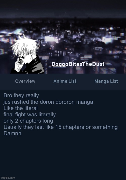 It would’ve been a lot better if it wasn’t rushed | Bro they really jus rushed the doron dororon manga
Like the literal final fight was literally only 2 chapters long
Usually they last like 15 chapters or something
Damnn | image tagged in doggos anilist temp ver 3 | made w/ Imgflip meme maker