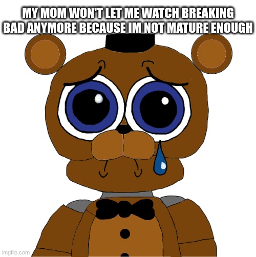 zad | MY MOM WON'T LET ME WATCH BREAKING BAD ANYMORE BECAUSE IM NOT MATURE ENOUGH | image tagged in sad freddy,fnaf,five nights at freddys,five nights at freddy's | made w/ Imgflip meme maker