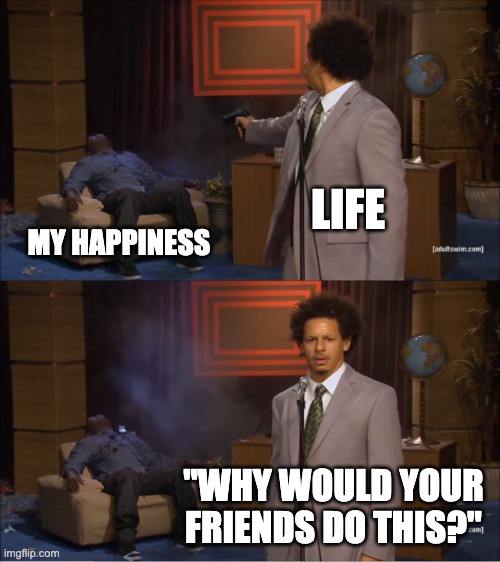 lol | LIFE; MY HAPPINESS; "WHY WOULD YOUR FRIENDS DO THIS?" | image tagged in memes,who killed hannibal | made w/ Imgflip meme maker