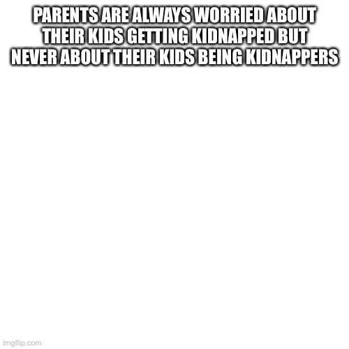 Blank Transparent Square | PARENTS ARE ALWAYS WORRIED ABOUT THEIR KIDS GETTING KIDNAPPED BUT NEVER ABOUT THEIR KIDS BEING KIDNAPPERS | image tagged in memes,blank transparent square | made w/ Imgflip meme maker