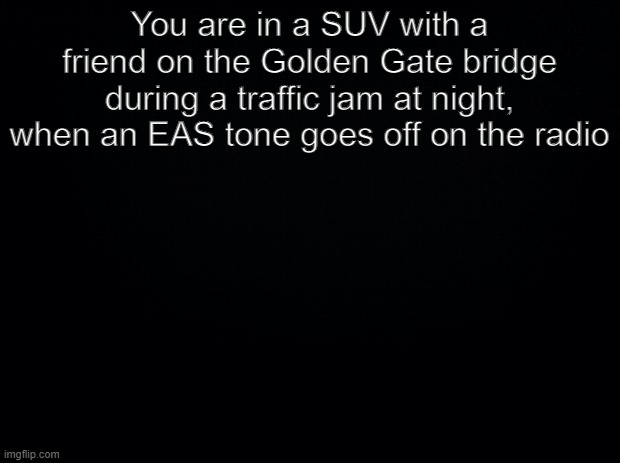 Cam_Man has a gun pointed at my head please help me | You are in a SUV with a friend on the Golden Gate bridge during a traffic jam at night, when an EAS tone goes off on the radio | image tagged in black background | made w/ Imgflip meme maker