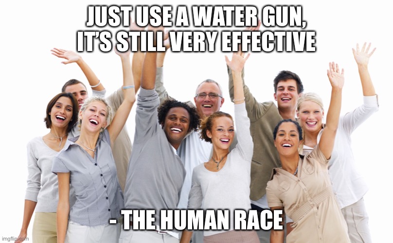 Group of People | JUST USE A WATER GUN, IT’S STILL VERY EFFECTIVE - THE HUMAN RACE | image tagged in group of people | made w/ Imgflip meme maker