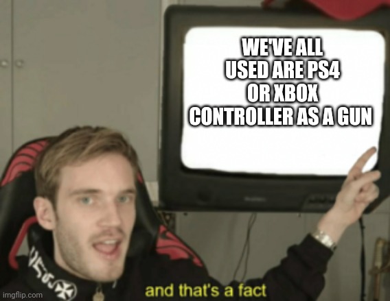 and that's a fact | WE'VE ALL USED ARE PS4 OR XBOX CONTROLLER AS A GUN | image tagged in and that's a fact | made w/ Imgflip meme maker