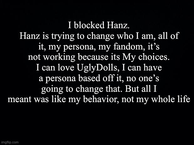 Come on... | I blocked Hanz.
Hanz is trying to change who I am, all of it, my persona, my fandom, it’s not working because its My choices. I can love UglyDolls, I can have a persona based off it, no one’s going to change that. But all I meant was like my behavior, not my whole life | image tagged in black background | made w/ Imgflip meme maker
