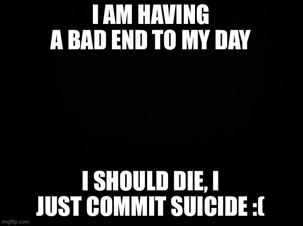 ??? | I AM HAVING A BAD END TO MY DAY; I SHOULD DIE, I JUST COMMIT SUICIDE :( | image tagged in black background | made w/ Imgflip meme maker