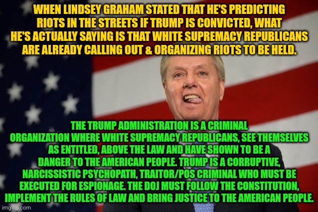 Lindsey Graham tongue | WHEN LINDSEY GRAHAM STATED THAT HE'S PREDICTING RIOTS IN THE STREETS IF TRUMP IS CONVICTED, WHAT HE'S ACTUALLY SAYING IS THAT WHITE SUPREMACY REPUBLICANS ARE ALREADY CALLING OUT & ORGANIZING RIOTS TO BE HELD. THE TRUMP ADMINISTRATION IS A CRIMINAL ORGANIZATION WHERE WHITE SUPREMACY REPUBLICANS, SEE THEMSELVES AS ENTITLED, ABOVE THE LAW AND HAVE SHOWN TO BE A DANGER TO THE AMERICAN PEOPLE. TRUMP IS A CORRUPTIVE, NARCISSISTIC PSYCHOPATH, TRAITOR/POS CRIMINAL WHO MUST BE EXECUTED FOR ESPIONAGE. THE DOJ MUST FOLLOW THE CONSTITUTION, IMPLEMENT THE RULES OF LAW AND BRING JUSTICE TO THE AMERICAN PEOPLE. | image tagged in lindsey graham tongue | made w/ Imgflip meme maker