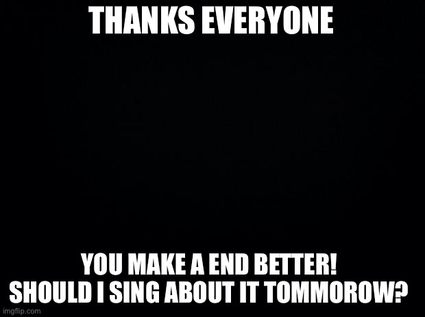 Good thing I’m not like TCK2007 | THANKS EVERYONE; YOU MAKE A END BETTER! 
SHOULD I SING ABOUT IT TOMORROW? | image tagged in black background | made w/ Imgflip meme maker